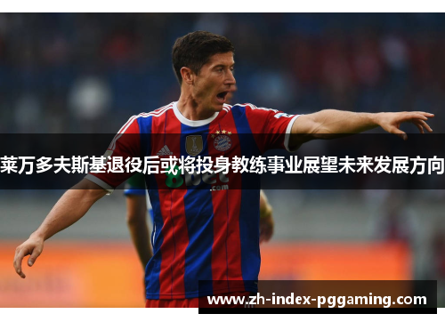 莱万多夫斯基退役后或将投身教练事业展望未来发展方向 莱万多夫斯基退役后或将投身教练事业展望未来发展方向