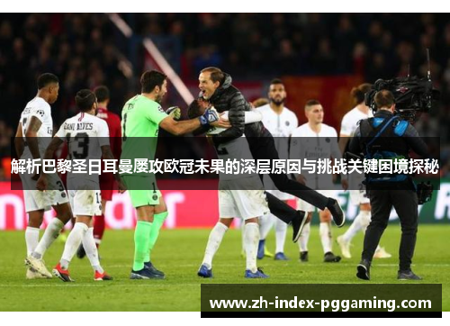 解析巴黎圣日耳曼屡攻欧冠未果的深层原因与挑战关键困境探秘