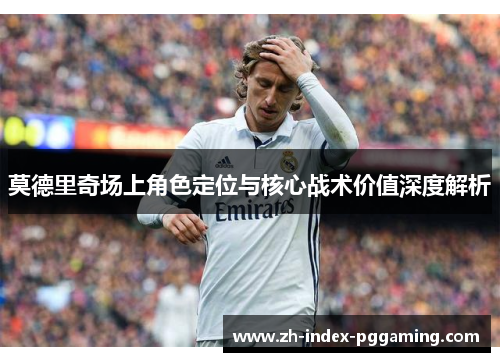 莫德里奇场上角色定位与核心战术价值深度解析