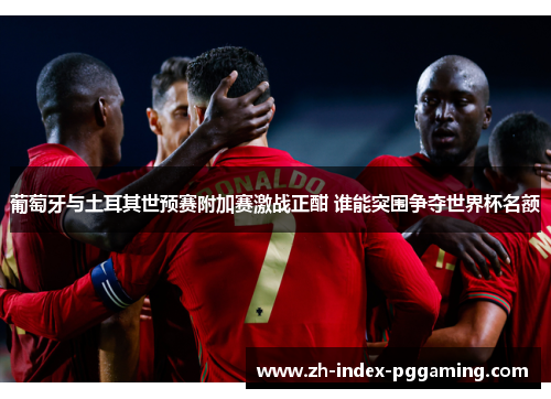 葡萄牙与土耳其世预赛附加赛激战正酣 谁能突围争夺世界杯名额