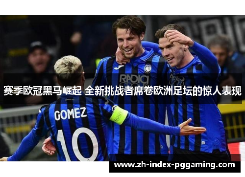 赛季欧冠黑马崛起 全新挑战者席卷欧洲足坛的惊人表现
