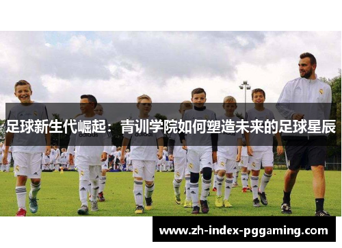 足球新生代崛起：青训学院如何塑造未来的足球星辰
