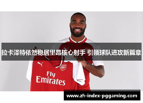 拉卡泽特依然稳居里昂核心射手 引领球队进攻新篇章 拉卡泽特依然稳居里昂核心射手 引领球队进攻新篇章