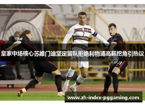 皇家中场核心苏维门迪坚定留队拒绝利物浦高薪挖角引热议