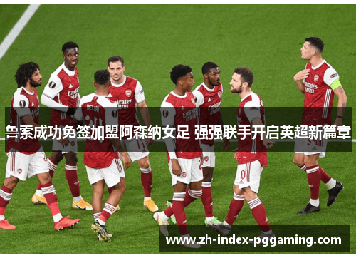 鲁索成功免签加盟阿森纳女足 强强联手开启英超新篇章