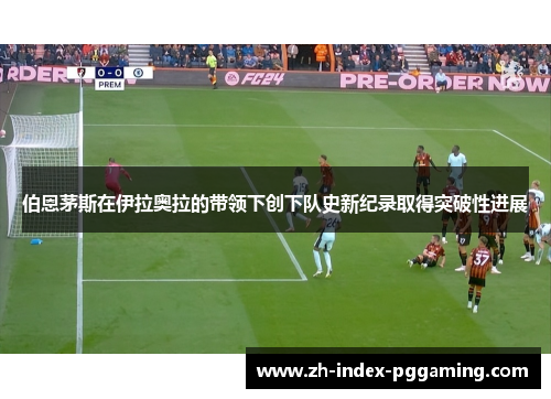 伯恩茅斯在伊拉奥拉的带领下创下队史新纪录取得突破性进展