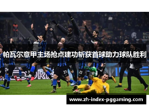 帕瓦尔意甲主场抢点建功斩获首球助力球队胜利 帕瓦尔意甲主场抢点建功斩获首球助力球队胜利